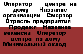 Оператор call-центра (на дому)  › Название организации ­ Смартер › Отрасль предприятия ­ Продажи › Название вакансии ­ Оператор call-центра (на дому)  › Минимальный оклад ­ 10 000 › Максимальный оклад ­ 22 000 › Возраст от ­ 18 - Пензенская обл., Пенза г. Работа » Вакансии   . Пензенская обл.
